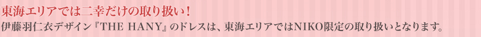 東海エリアでは二幸だけの取り扱い！伊藤羽仁衣デザインTHE HANYのドレスは、東海エリアではNIKO限定の取り扱いとなります。