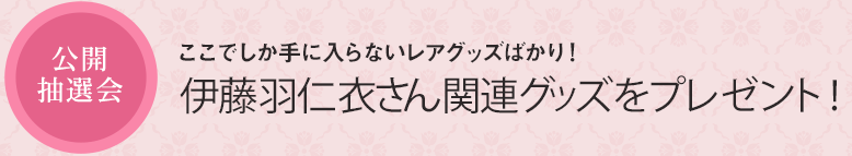 公開抽選会 ここでしか手に入らないレアグッズばかり！ 伊藤羽仁衣さん関連グッズをプレゼント！