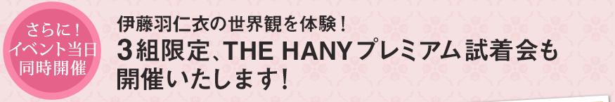 さらに！イベント当日同時開催 伊藤羽仁衣の世界観を体験！3組限定、THE HANYプレミアム試着会も開催いたします！