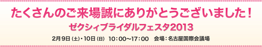 たくさんのご来場誠にありがとうございました！ゼクシィブライダルフェスタ2013年2月9日（土）・10日（日） 10：00～17：00　会場：名古屋国際会議場